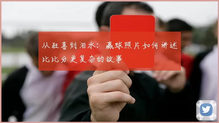 从狂喜到泪水：赢球照片如何讲述比比分更复杂的故事