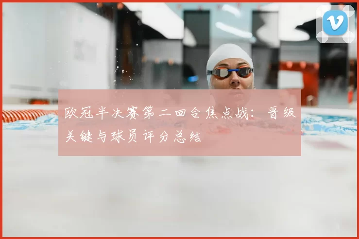 欧冠半决赛第二回合焦点战:晋级关键与球员评分总结