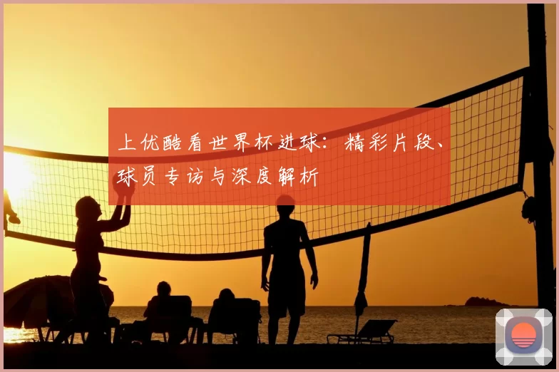 上优酷看世界杯进球：精彩片段、球员专访与深度解析