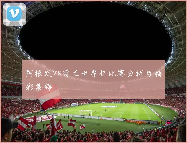 阿根廷vs荷兰世界杯比赛分析与精彩集锦