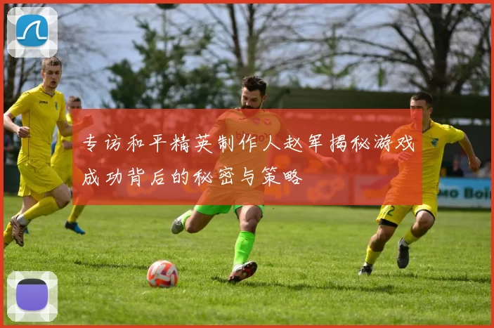 专访和平精英制作人赵军揭秘游戏成功背后的秘密与策略
