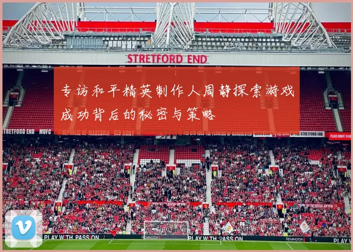 专访和平精英制作人周静探索游戏成功背后的秘密与策略