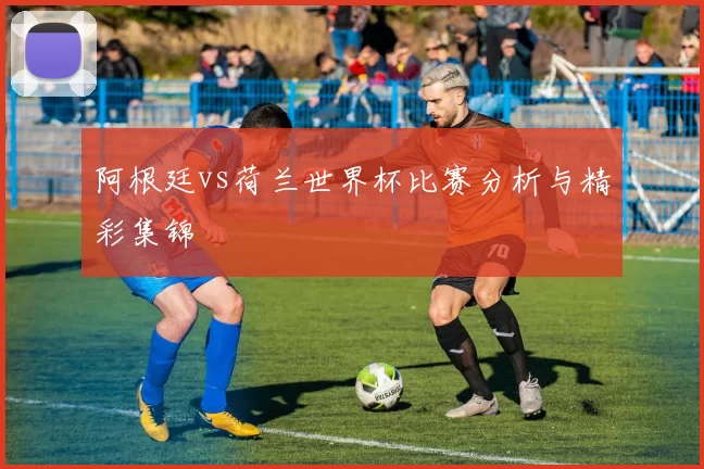 阿根廷vs荷兰世界杯比赛分析与精彩集锦