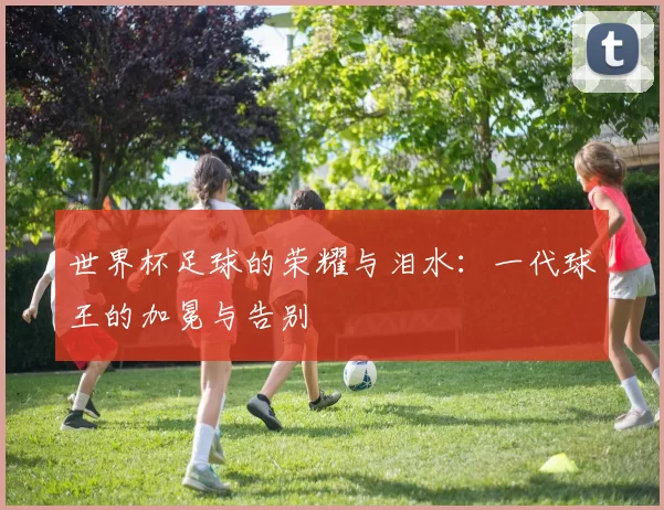 世界杯足球的荣耀与泪水：一代球王的加冕与告别