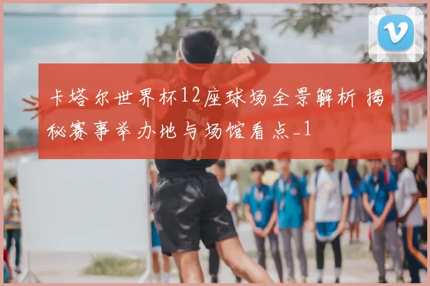 卡塔尔世界杯12座球场全景解析 揭秘赛事举办地与场馆看点_1