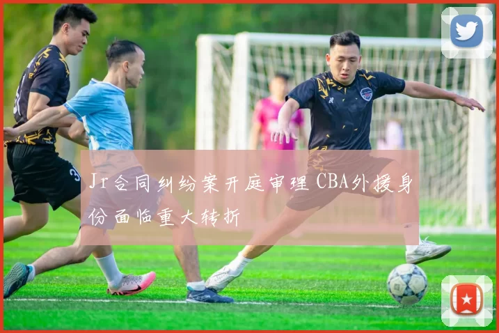 Jr合同纠纷案开庭审理 CBA外援身份面临重大转折
