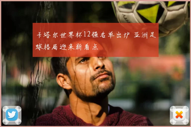 卡塔尔世界杯12强名单出炉 亚洲足球格局迎来新看点