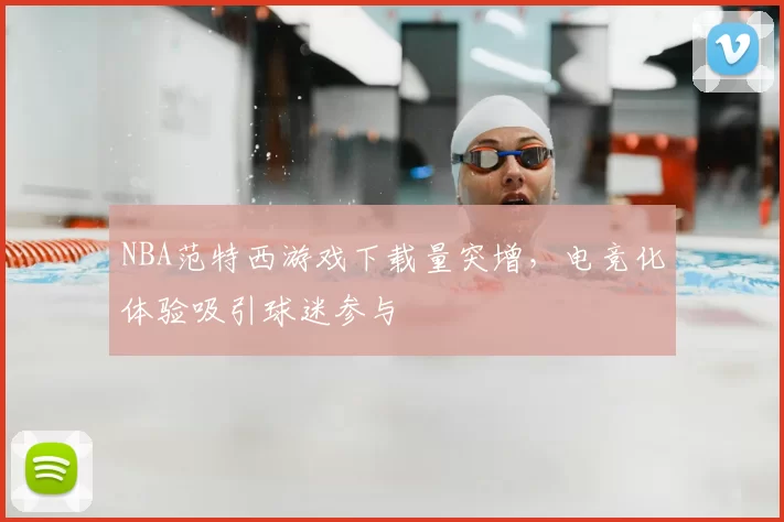 NBA范特西游戏下载量突增，电竞化体验吸引球迷参与