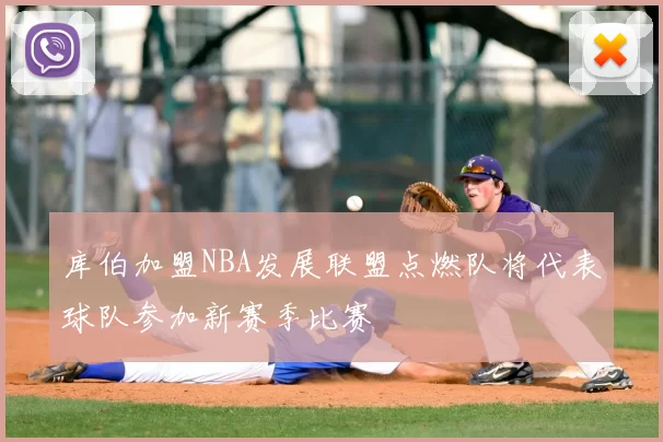 库伯加盟NBA发展联盟点燃队将代表球队参加新赛季比赛