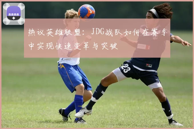 热议英雄联盟:JDG战队如何在赛季中实现快速变革与突破