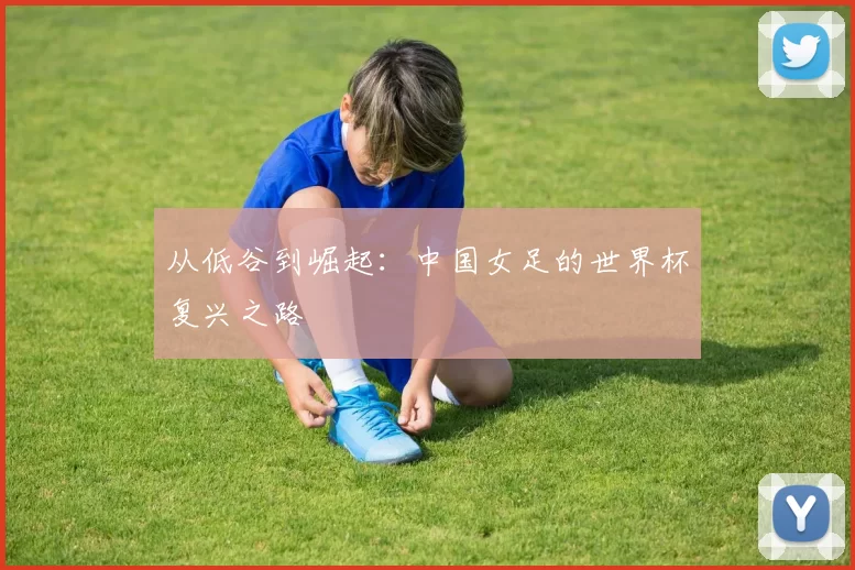 从低谷到崛起：中国女足的世界杯复兴之路