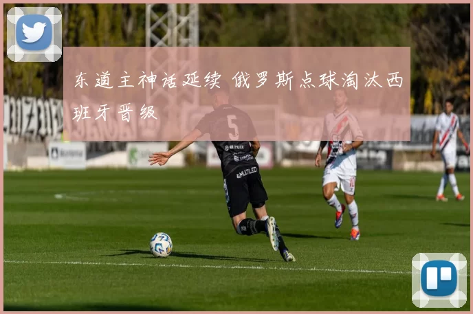 东道主神话延续 俄罗斯点球淘汰西班牙晋级