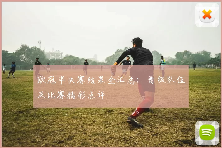 欧冠半决赛结果全汇总:晋级队伍及比赛精彩点评