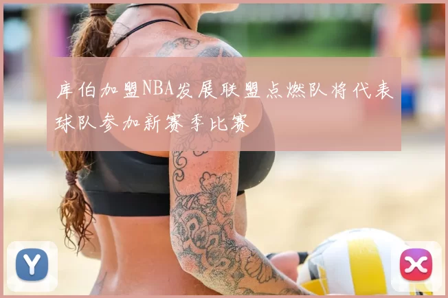 库伯加盟NBA发展联盟点燃队将代表球队参加新赛季比赛