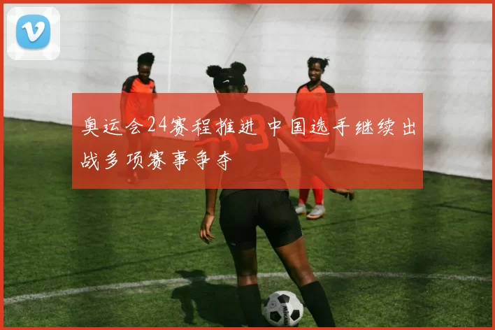奥运会24赛程推进 中国选手继续出战多项赛事争夺