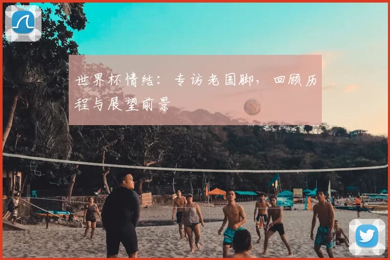 世界杯情结：专访老国脚，回顾历程与展望前景