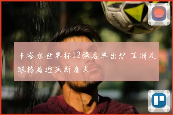 卡塔尔世界杯12强名单出炉 亚洲足球格局迎来新看点