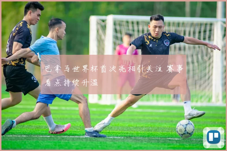 巴拿马世界杯首次亮相引关注 赛事看点持续升温