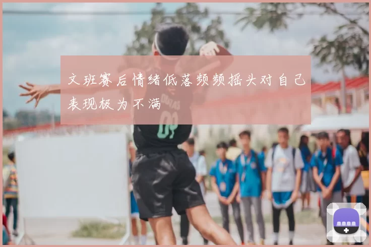 文班赛后情绪低落频频摇头对自己表现极为不满