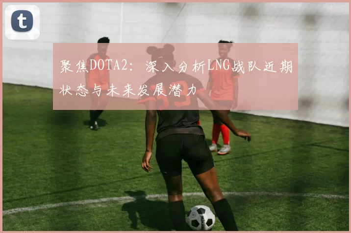 聚焦DOTA2:深入分析LNG战队近期状态与未来发展潜力