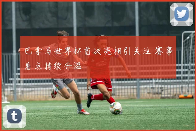 巴拿马世界杯首次亮相引关注 赛事看点持续升温